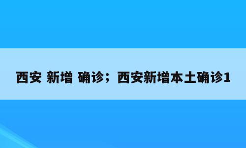 西安 新增 确诊；西安新增本土确诊1
