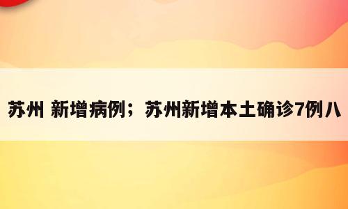苏州 新增病例；苏州新增本土确诊7例八