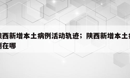 陕西新增本土病例活动轨迹；陕西新增本土病例在哪