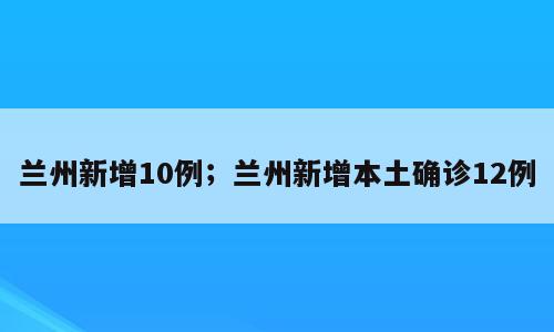 兰州新增10例；兰州新增本土确诊12例