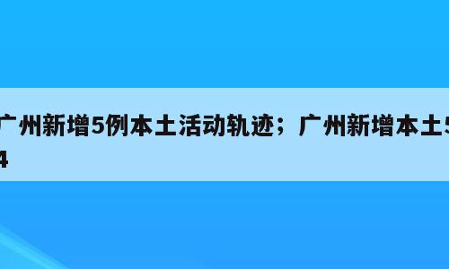 广州新增5例本土活动轨迹；广州新增本土54