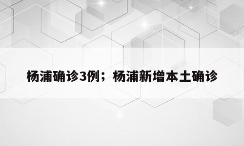杨浦确诊3例；杨浦新增本土确诊