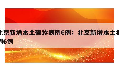 北京新增本土确诊病例6例；北京新增本土病例6例