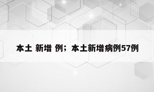 本土 新增 例；本土新增病例57例