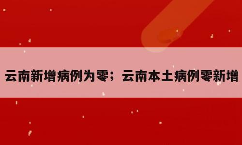 云南新增病例为零；云南本土病例零新增