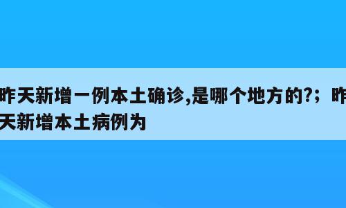 昨天新增一例本土确诊,是哪个地方的?；昨天新增本土病例为