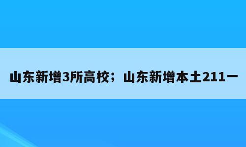 山东新增3所高校；山东新增本土211一