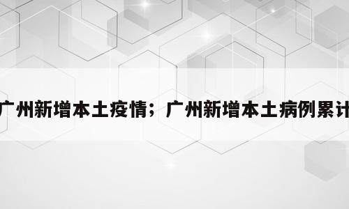 广州新增本土疫情；广州新增本土病例累计