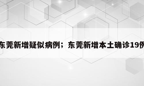 东莞新增疑似病例；东莞新增本土确诊19例