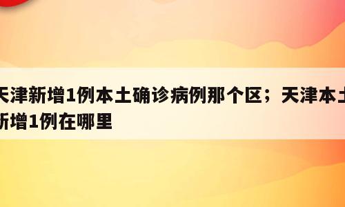 天津新增1例本土确诊病例那个区；天津本土新增1例在哪里