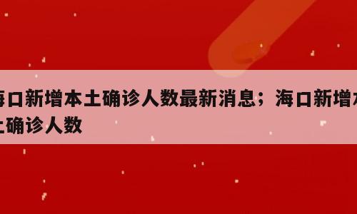 海口新增本土确诊人数最新消息；海口新增本土确诊人数