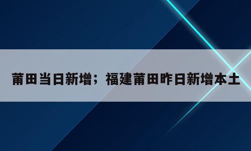 莆田当日新增；福建莆田昨日新增本土