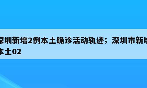 深圳新增2例本土确诊活动轨迹；深圳市新增本土02