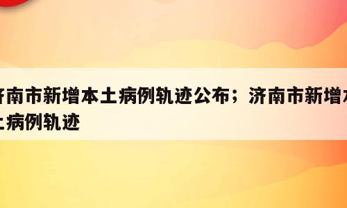 济南市新增本土病例轨迹公布；济南市新增本土病例轨迹
