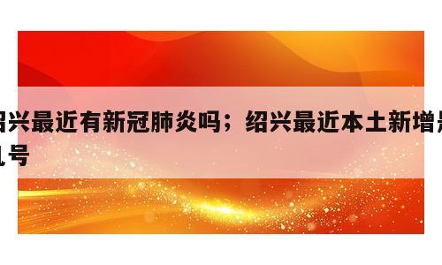 绍兴最近有新冠肺炎吗；绍兴最近本土新增是几号
