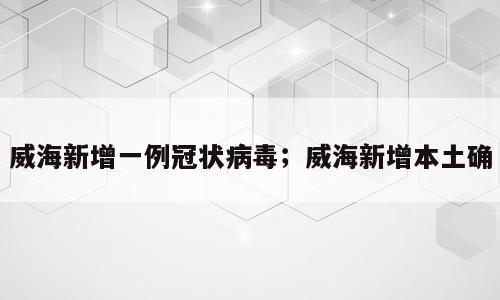 威海新增一例冠状病毒；威海新增本土确