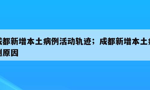 成都新增本土病例活动轨迹；成都新增本土病例原因
