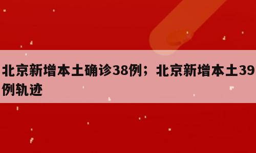 北京新增本土确诊38例；北京新增本土39例轨迹