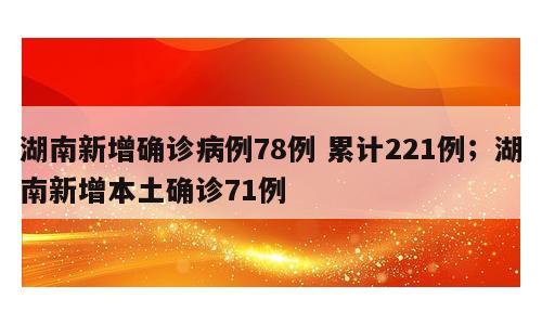 湖南新增确诊病例78例 累计221例；湖南新增本土确诊71例