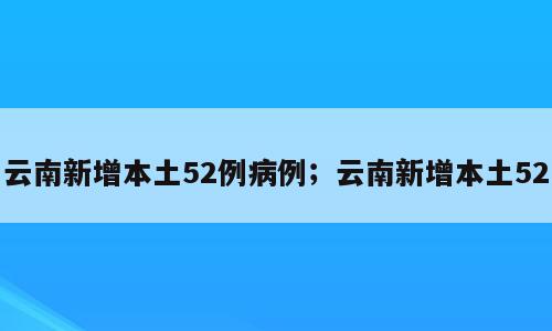 云南新增本土52例病例；云南新增本土52
