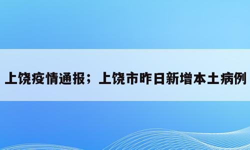 上饶疫情通报；上饶市昨日新增本土病例