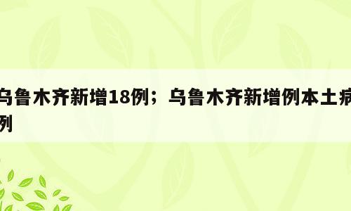 乌鲁木齐新增18例；乌鲁木齐新增例本土病例
