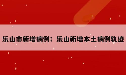 乐山市新增病例；乐山新增本土病例轨迹