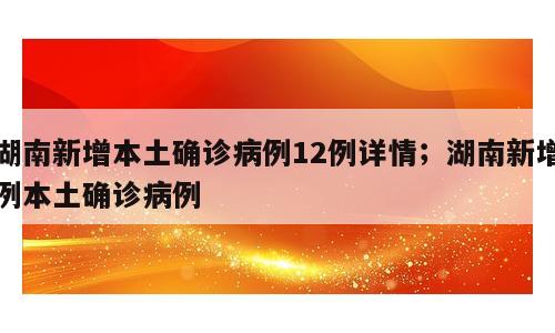 湖南新增本土确诊病例12例详情；湖南新增例本土确诊病例