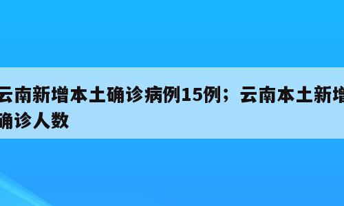云南新增本土确诊病例15例；云南本土新增确诊人数