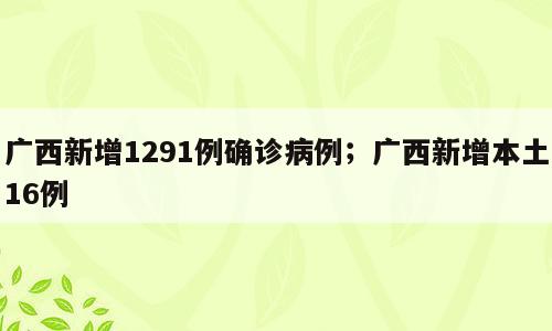 广西新增1291例确诊病例；广西新增本土16例