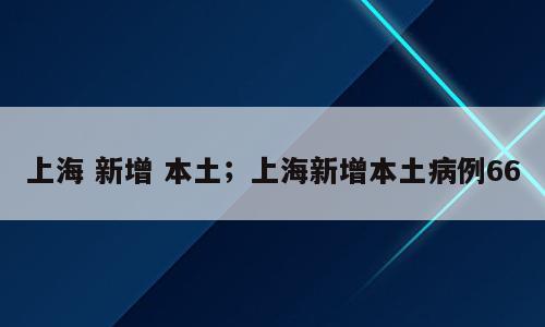 上海 新增 本土；上海新增本土病例66