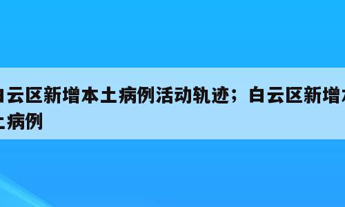 白云区新增本土病例活动轨迹；白云区新增本土病例