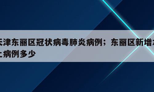 天津东丽区冠状病毒肺炎病例；东丽区新增本土病例多少