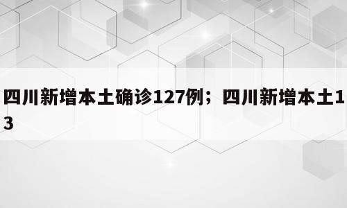 四川新增本土确诊127例；四川新增本土13