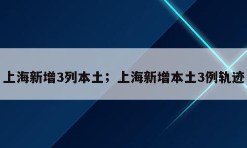上海新增3列本土；上海新增本土3例轨迹