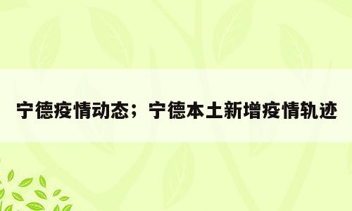 宁德疫情动态；宁德本土新增疫情轨迹