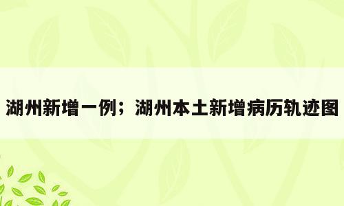 湖州新增一例；湖州本土新增病历轨迹图