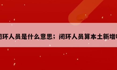 闭环人员是什么意思；闭环人员算本土新增吗