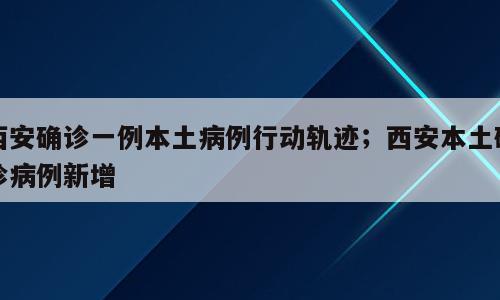 西安确诊一例本土病例行动轨迹；西安本土确诊病例新增
