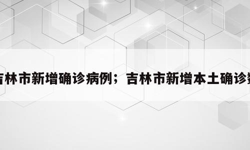 吉林市新增确诊病例；吉林市新增本土确诊数