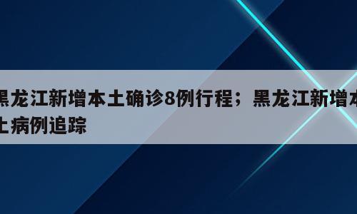 黑龙江新增本土确诊8例行程；黑龙江新增本土病例追踪