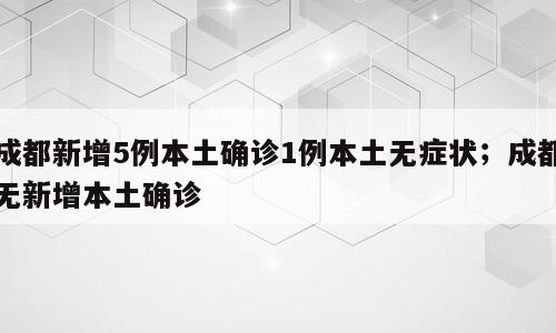成都新增5例本土确诊1例本土无症状；成都无新增本土确诊
