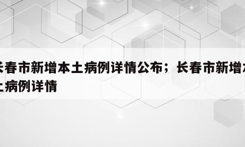 长春市新增本土病例详情公布；长春市新增本土病例详情
