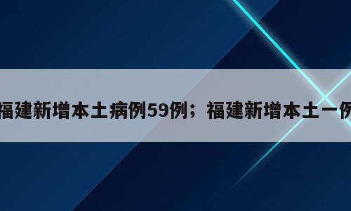 福建新增本土病例59例；福建新增本土一例