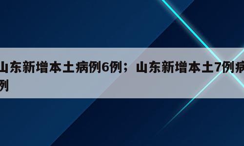 山东新增本土病例6例；山东新增本土7例病例