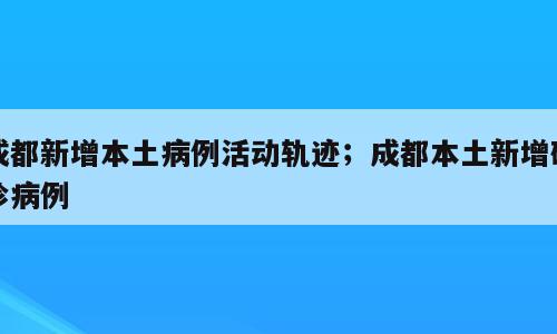 成都新增本土病例活动轨迹；成都本土新增确诊病例