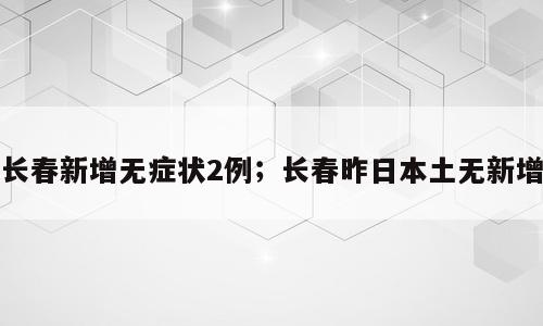 长春新增无症状2例；长春昨日本土无新增