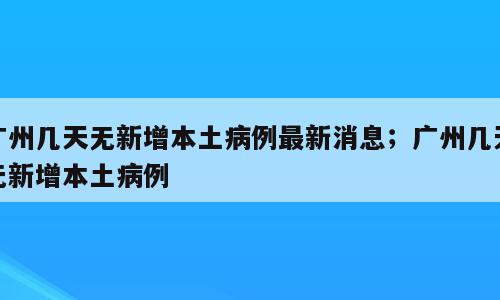 广州几天无新增本土病例最新消息；广州几天无新增本土病例