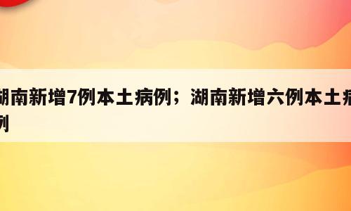湖南新增7例本土病例；湖南新增六例本土病例