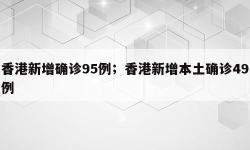 香港新增确诊95例；香港新增本土确诊49例